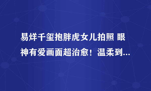 易烊千玺抱胖虎女儿拍照 眼神有爱画面超治愈！温柔到快溢出屏幕了！！