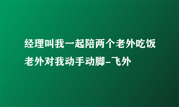 经理叫我一起陪两个老外吃饭老外对我动手动脚-飞外