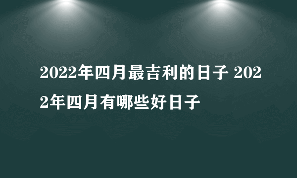 2022年四月最吉利的日子 2022年四月有哪些好日子