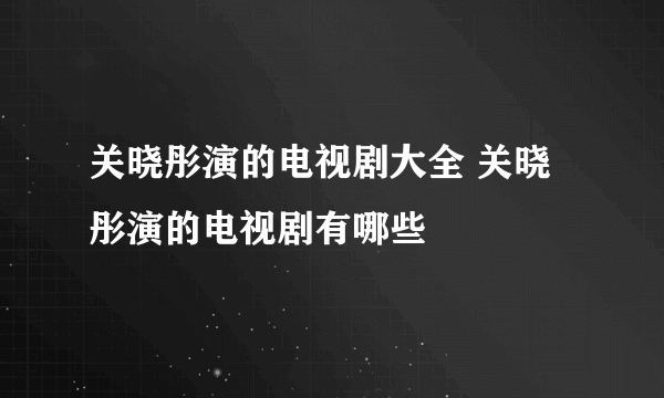 关晓彤演的电视剧大全 关晓彤演的电视剧有哪些