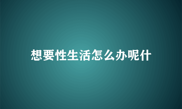 想要性生活怎么办呢什