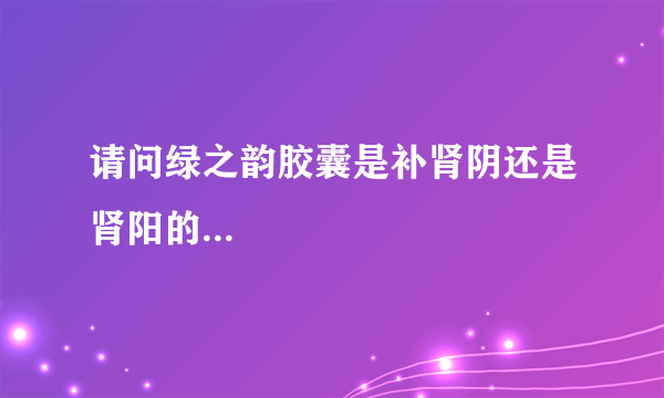 请问绿之韵胶囊是补肾阴还是肾阳的...