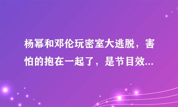 杨幂和邓伦玩密室大逃脱，害怕的抱在一起了，是节目效果还是自我行为？