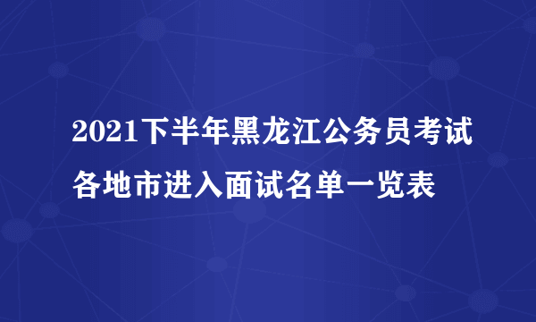 2021下半年黑龙江公务员考试各地市进入面试名单一览表