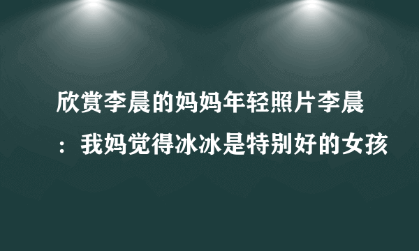 欣赏李晨的妈妈年轻照片李晨：我妈觉得冰冰是特别好的女孩