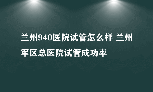 兰州940医院试管怎么样 兰州军区总医院试管成功率