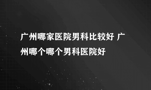 广州哪家医院男科比较好 广州哪个哪个男科医院好