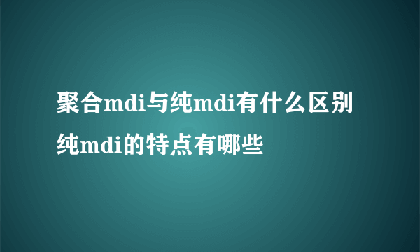 聚合mdi与纯mdi有什么区别 纯mdi的特点有哪些