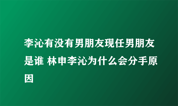 李沁有没有男朋友现任男朋友是谁 林申李沁为什么会分手原因