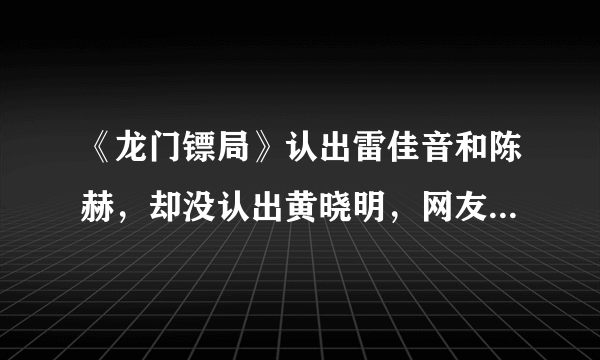 《龙门镖局》认出雷佳音和陈赫，却没认出黄晓明，网友：恕我眼拙