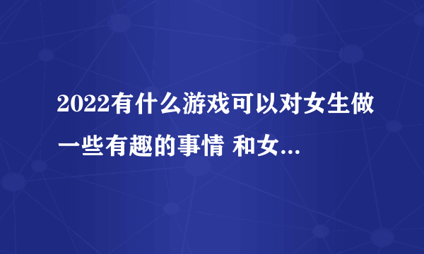 2022有什么游戏可以对女生做一些有趣的事情 和女生互动的游戏推荐