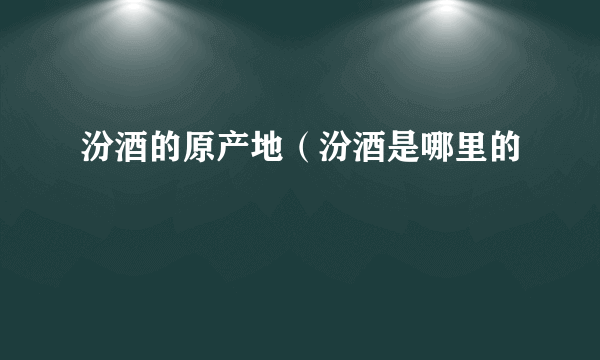 汾酒的原产地（汾酒是哪里的