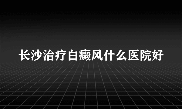 长沙治疗白癜风什么医院好