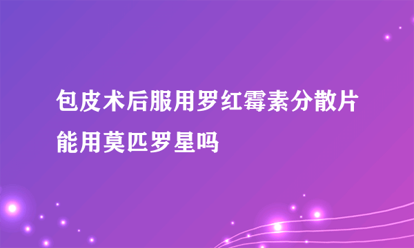 包皮术后服用罗红霉素分散片能用莫匹罗星吗