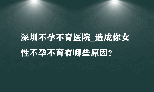 深圳不孕不育医院_造成你女性不孕不育有哪些原因？