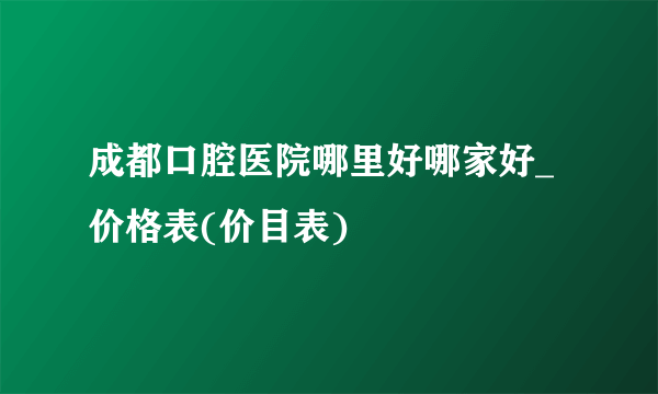 成都口腔医院哪里好哪家好_价格表(价目表)