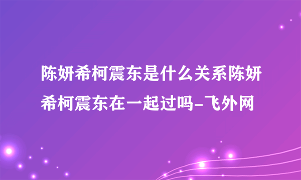 陈妍希柯震东是什么关系陈妍希柯震东在一起过吗-飞外网