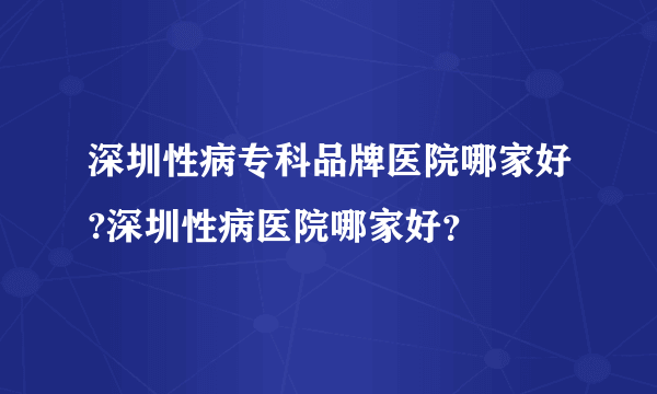 深圳性病专科品牌医院哪家好?深圳性病医院哪家好？