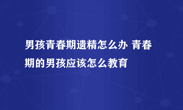 男孩青春期遗精怎么办 青春期的男孩应该怎么教育