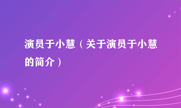 演员于小慧（关于演员于小慧的简介）