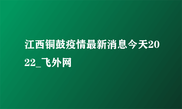 江西铜鼓疫情最新消息今天2022_飞外网