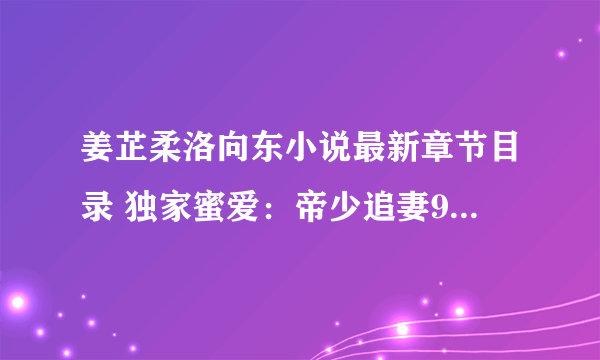 姜芷柔洛向东小说最新章节目录 独家蜜爱：帝少追妻99式最新章节更新