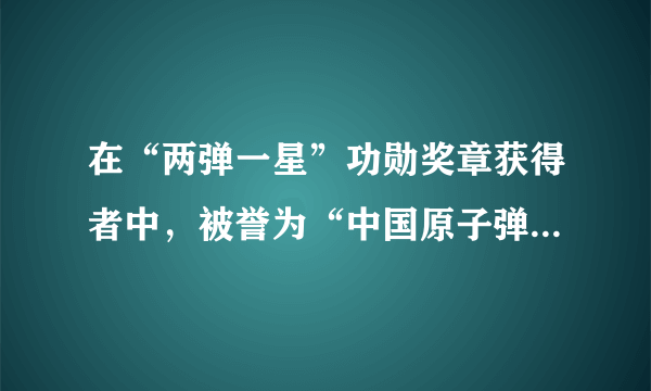 在“两弹一星”功勋奖章获得者中，被誉为“中国原子弹之父”的是