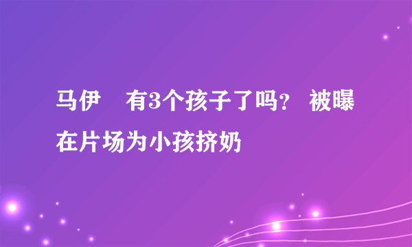 马伊琍有3个孩子了吗？ 被曝在片场为小孩挤奶