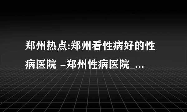 郑州热点:郑州看性病好的性病医院 -郑州性病医院_网络预约挂号