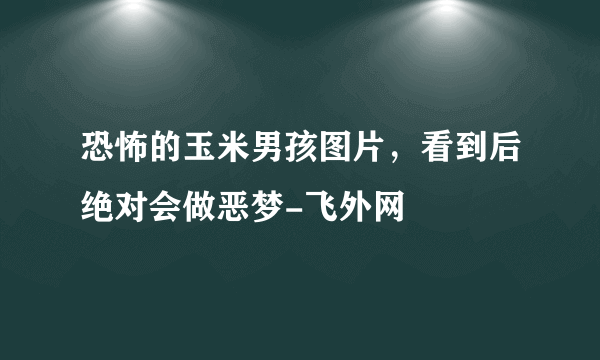 恐怖的玉米男孩图片，看到后绝对会做恶梦-飞外网