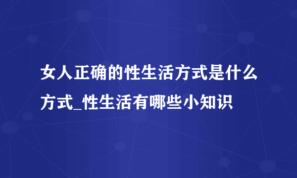 女人正确的性生活方式是什么方式_性生活有哪些小知识