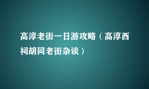 高淳老街一日游攻略（高淳西祠胡同老街杂谈）