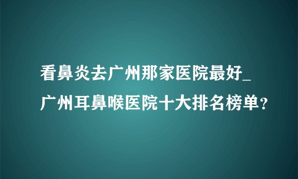 看鼻炎去广州那家医院最好_广州耳鼻喉医院十大排名榜单？