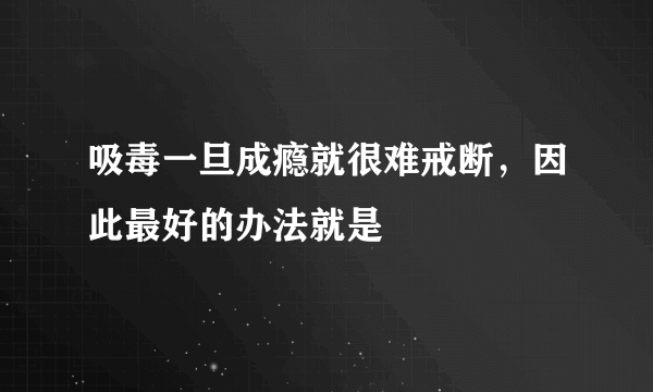 吸毒一旦成瘾就很难戒断，因此最好的办法就是