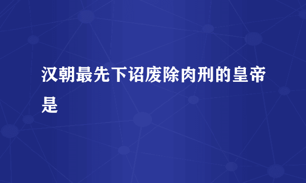 汉朝最先下诏废除肉刑的皇帝是