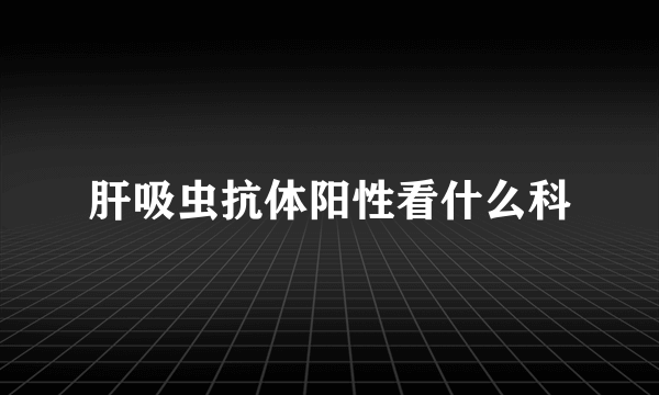 肝吸虫抗体阳性看什么科