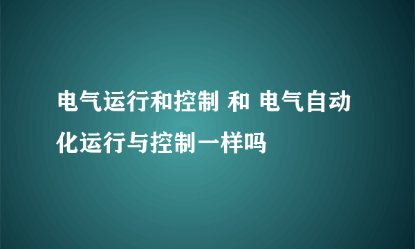 电气运行和控制 和 电气自动化运行与控制一样吗