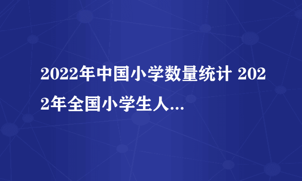 2022年中国小学数量统计 2022年全国小学生人数有多少 中国小学老师人数