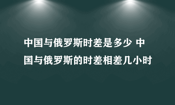 中国与俄罗斯时差是多少 中国与俄罗斯的时差相差几小时