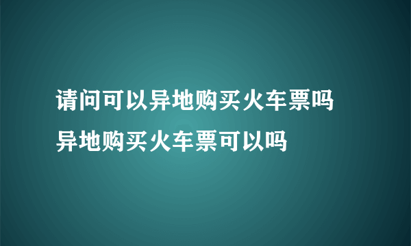 请问可以异地购买火车票吗 异地购买火车票可以吗