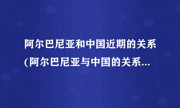 阿尔巴尼亚和中国近期的关系(阿尔巴尼亚与中国的关系(阿尔巴尼亚现状)）