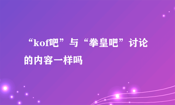 “kof吧”与“拳皇吧”讨论的内容一样吗