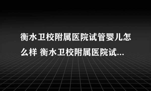 衡水卫校附属医院试管婴儿怎么样 衡水卫校附属医院试管多少钱