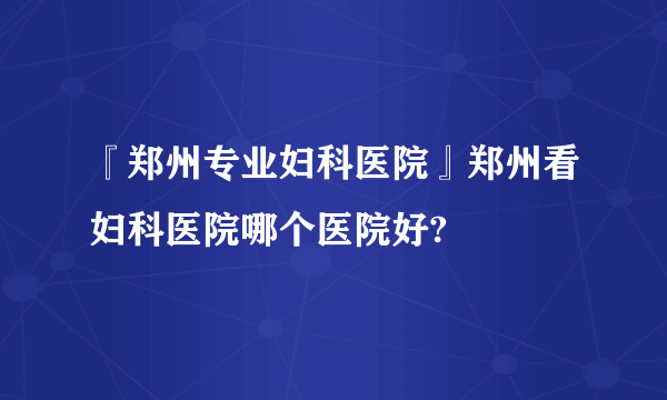 『郑州专业妇科医院』郑州看妇科医院哪个医院好?