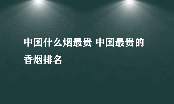 中国什么烟最贵 中国最贵的香烟排名