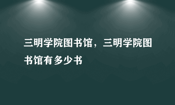 三明学院图书馆，三明学院图书馆有多少书