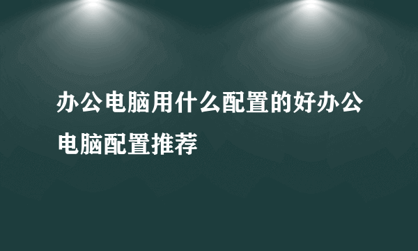 办公电脑用什么配置的好办公电脑配置推荐