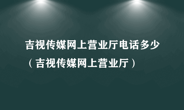 吉视传媒网上营业厅电话多少（吉视传媒网上营业厅）