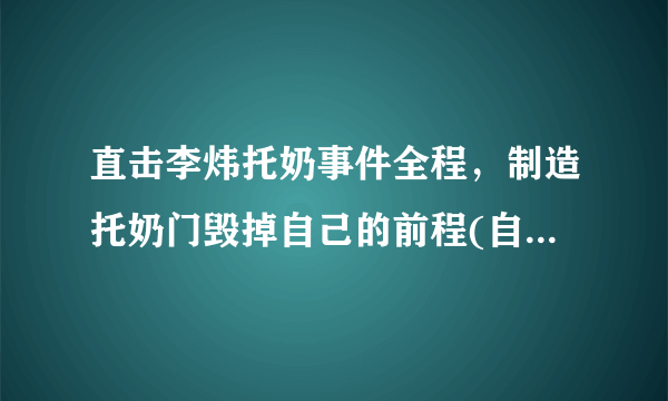 直击李炜托奶事件全程，制造托奶门毁掉自己的前程(自己作死)