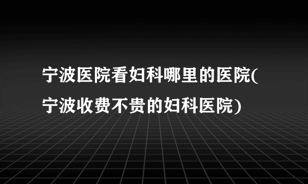 宁波医院看妇科哪里的医院(宁波收费不贵的妇科医院)